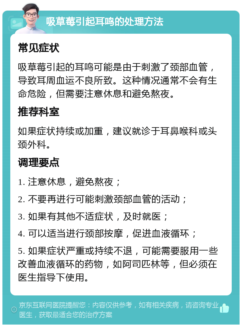 吸草莓引起耳鸣的处理方法 常见症状 吸草莓引起的耳鸣可能是由于刺激了颈部血管，导致耳周血运不良所致。这种情况通常不会有生命危险，但需要注意休息和避免熬夜。 推荐科室 如果症状持续或加重，建议就诊于耳鼻喉科或头颈外科。 调理要点 1. 注意休息，避免熬夜； 2. 不要再进行可能刺激颈部血管的活动； 3. 如果有其他不适症状，及时就医； 4. 可以适当进行颈部按摩，促进血液循环； 5. 如果症状严重或持续不退，可能需要服用一些改善血液循环的药物，如阿司匹林等，但必须在医生指导下使用。