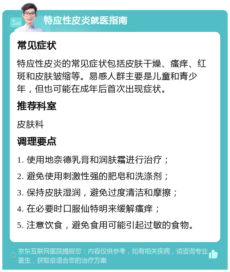 特应性皮炎就医指南 常见症状 特应性皮炎的常见症状包括皮肤干燥、瘙痒、红斑和皮肤皱缩等。易感人群主要是儿童和青少年，但也可能在成年后首次出现症状。 推荐科室 皮肤科 调理要点 1. 使用地奈德乳膏和润肤霜进行治疗； 2. 避免使用刺激性强的肥皂和洗涤剂； 3. 保持皮肤湿润，避免过度清洁和摩擦； 4. 在必要时口服仙特明来缓解瘙痒； 5. 注意饮食，避免食用可能引起过敏的食物。