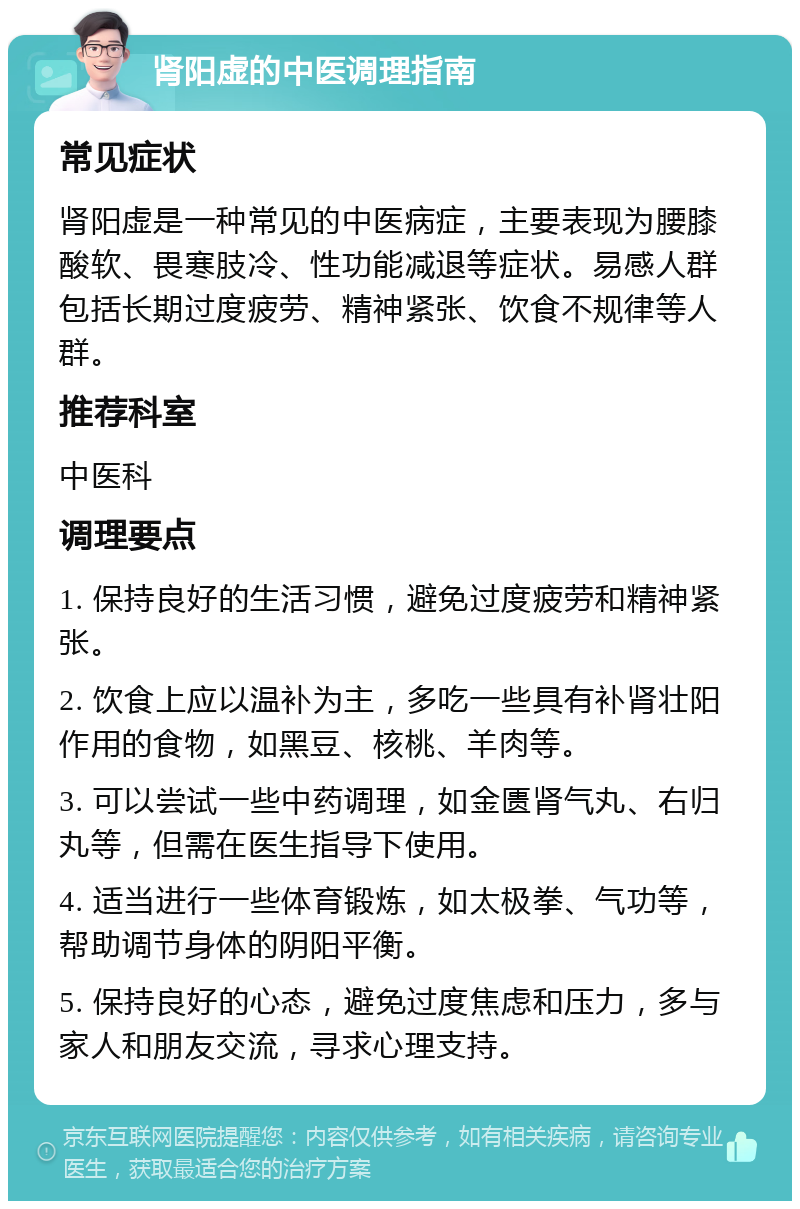 肾阳虚的中医调理指南 常见症状 肾阳虚是一种常见的中医病症，主要表现为腰膝酸软、畏寒肢冷、性功能减退等症状。易感人群包括长期过度疲劳、精神紧张、饮食不规律等人群。 推荐科室 中医科 调理要点 1. 保持良好的生活习惯，避免过度疲劳和精神紧张。 2. 饮食上应以温补为主，多吃一些具有补肾壮阳作用的食物，如黑豆、核桃、羊肉等。 3. 可以尝试一些中药调理，如金匮肾气丸、右归丸等，但需在医生指导下使用。 4. 适当进行一些体育锻炼，如太极拳、气功等，帮助调节身体的阴阳平衡。 5. 保持良好的心态，避免过度焦虑和压力，多与家人和朋友交流，寻求心理支持。