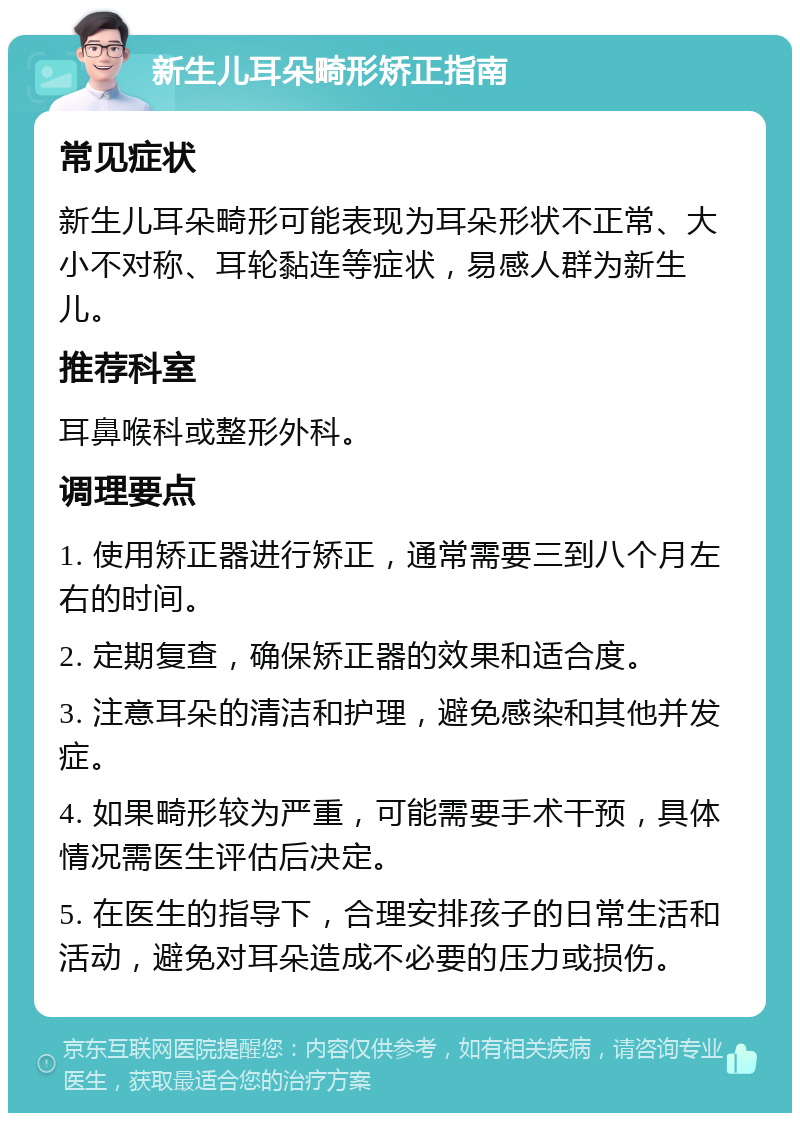 新生儿耳朵畸形矫正指南 常见症状 新生儿耳朵畸形可能表现为耳朵形状不正常、大小不对称、耳轮黏连等症状，易感人群为新生儿。 推荐科室 耳鼻喉科或整形外科。 调理要点 1. 使用矫正器进行矫正，通常需要三到八个月左右的时间。 2. 定期复查，确保矫正器的效果和适合度。 3. 注意耳朵的清洁和护理，避免感染和其他并发症。 4. 如果畸形较为严重，可能需要手术干预，具体情况需医生评估后决定。 5. 在医生的指导下，合理安排孩子的日常生活和活动，避免对耳朵造成不必要的压力或损伤。