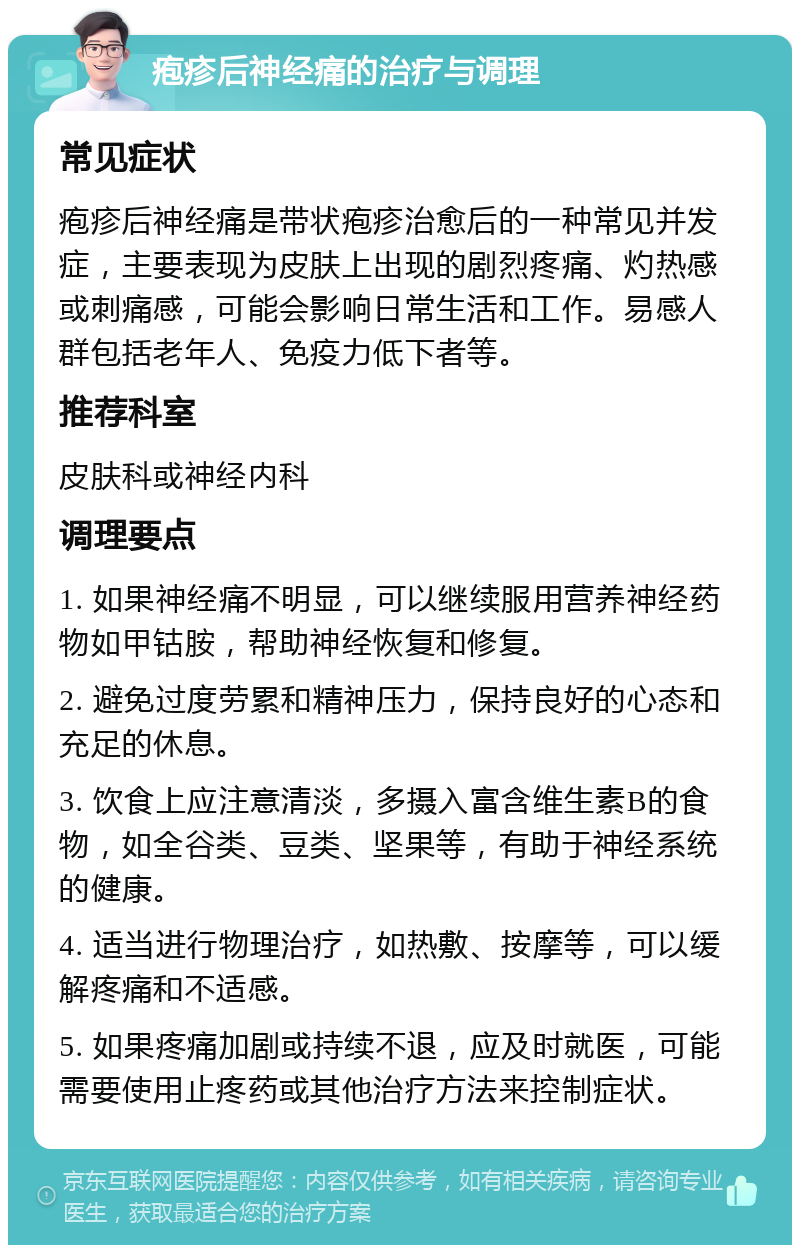 疱疹后神经痛的治疗与调理 常见症状 疱疹后神经痛是带状疱疹治愈后的一种常见并发症，主要表现为皮肤上出现的剧烈疼痛、灼热感或刺痛感，可能会影响日常生活和工作。易感人群包括老年人、免疫力低下者等。 推荐科室 皮肤科或神经内科 调理要点 1. 如果神经痛不明显，可以继续服用营养神经药物如甲钴胺，帮助神经恢复和修复。 2. 避免过度劳累和精神压力，保持良好的心态和充足的休息。 3. 饮食上应注意清淡，多摄入富含维生素B的食物，如全谷类、豆类、坚果等，有助于神经系统的健康。 4. 适当进行物理治疗，如热敷、按摩等，可以缓解疼痛和不适感。 5. 如果疼痛加剧或持续不退，应及时就医，可能需要使用止疼药或其他治疗方法来控制症状。