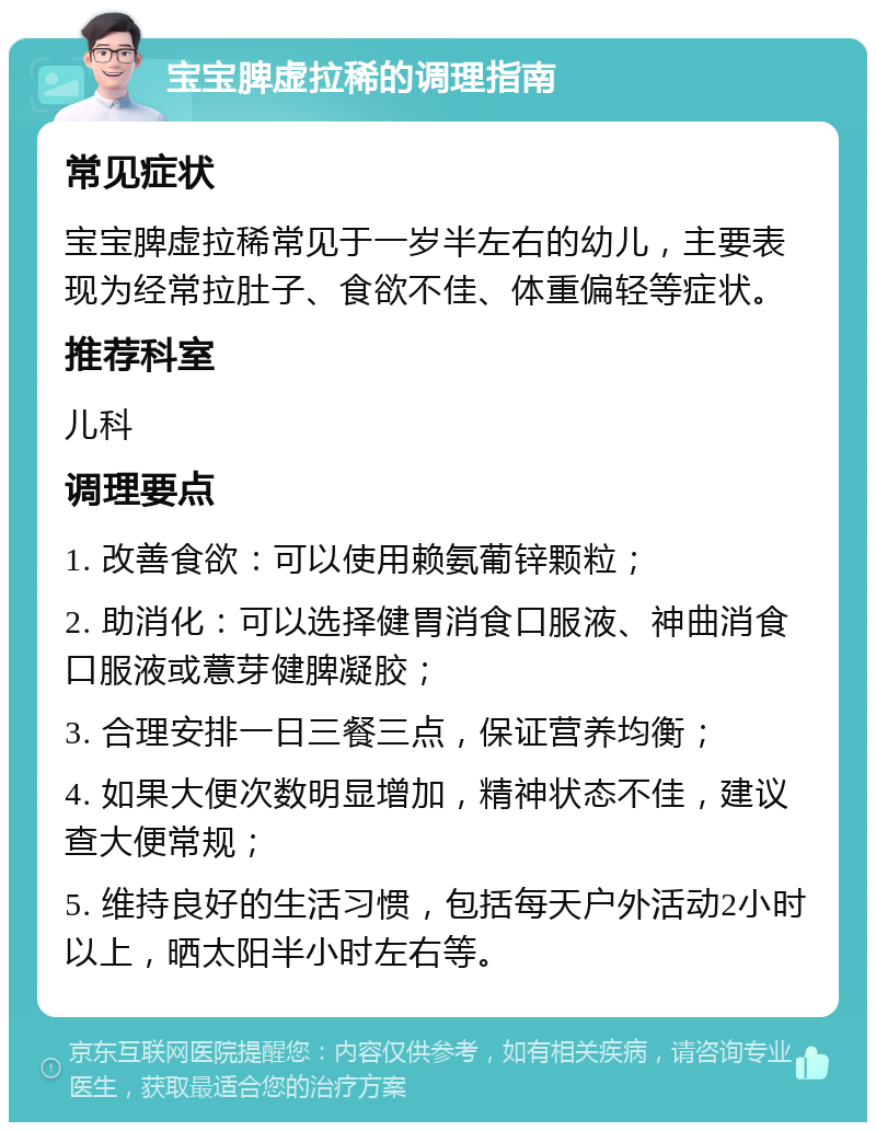 宝宝脾虚拉稀的调理指南 常见症状 宝宝脾虚拉稀常见于一岁半左右的幼儿，主要表现为经常拉肚子、食欲不佳、体重偏轻等症状。 推荐科室 儿科 调理要点 1. 改善食欲：可以使用赖氨葡锌颗粒； 2. 助消化：可以选择健胃消食口服液、神曲消食口服液或薏芽健脾凝胶； 3. 合理安排一日三餐三点，保证营养均衡； 4. 如果大便次数明显增加，精神状态不佳，建议查大便常规； 5. 维持良好的生活习惯，包括每天户外活动2小时以上，晒太阳半小时左右等。