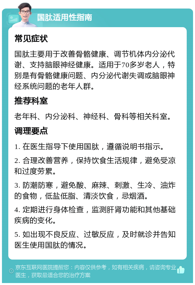 国肽适用性指南 常见症状 国肽主要用于改善骨骼健康、调节机体内分泌代谢、支持脑眼神经健康。适用于70多岁老人，特别是有骨骼健康问题、内分泌代谢失调或脑眼神经系统问题的老年人群。 推荐科室 老年科、内分泌科、神经科、骨科等相关科室。 调理要点 1. 在医生指导下使用国肽，遵循说明书指示。 2. 合理改善营养，保持饮食生活规律，避免受凉和过度劳累。 3. 防潮防寒，避免酸、麻辣、刺激、生冷、油炸的食物，低盐低脂、清淡饮食，忌烟酒。 4. 定期进行身体检查，监测肝肾功能和其他基础疾病的变化。 5. 如出现不良反应、过敏反应，及时就诊并告知医生使用国肽的情况。