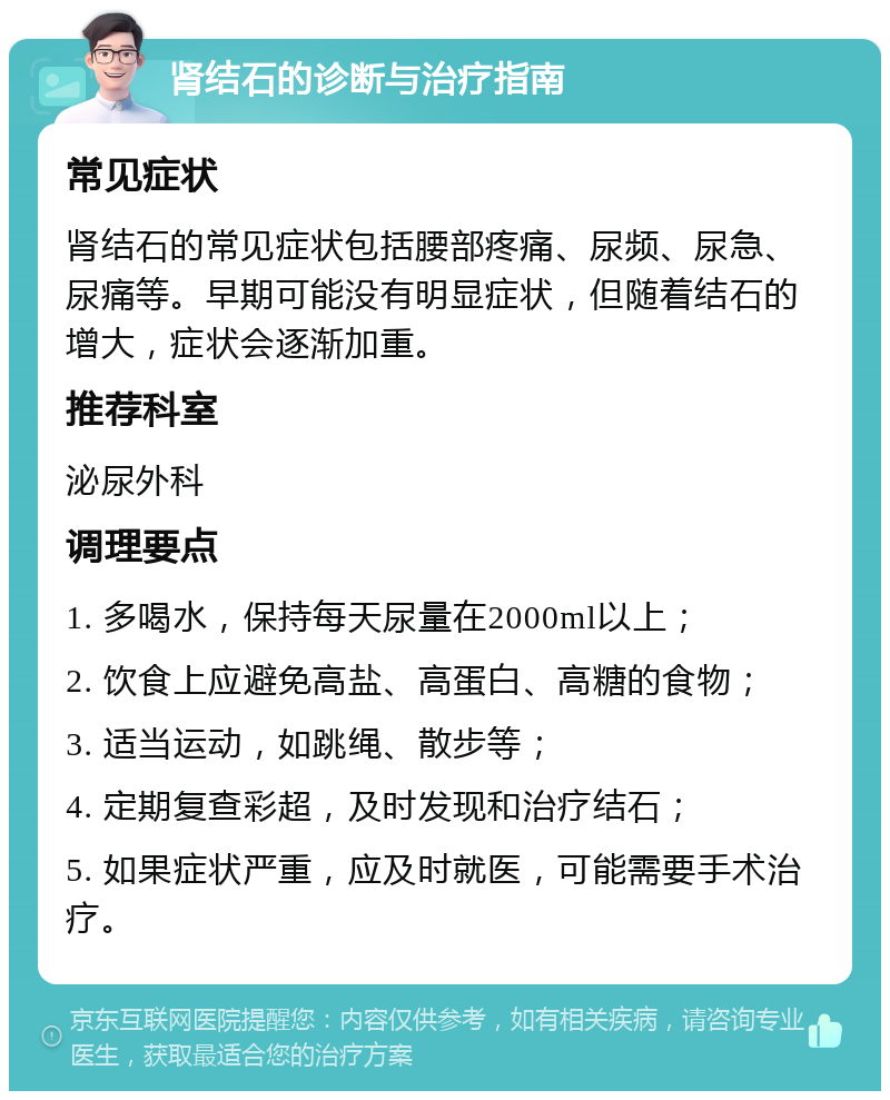 肾结石的诊断与治疗指南 常见症状 肾结石的常见症状包括腰部疼痛、尿频、尿急、尿痛等。早期可能没有明显症状，但随着结石的增大，症状会逐渐加重。 推荐科室 泌尿外科 调理要点 1. 多喝水，保持每天尿量在2000ml以上； 2. 饮食上应避免高盐、高蛋白、高糖的食物； 3. 适当运动，如跳绳、散步等； 4. 定期复查彩超，及时发现和治疗结石； 5. 如果症状严重，应及时就医，可能需要手术治疗。