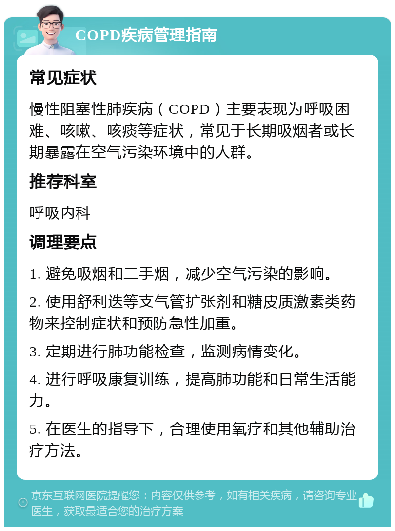 COPD疾病管理指南 常见症状 慢性阻塞性肺疾病（COPD）主要表现为呼吸困难、咳嗽、咳痰等症状，常见于长期吸烟者或长期暴露在空气污染环境中的人群。 推荐科室 呼吸内科 调理要点 1. 避免吸烟和二手烟，减少空气污染的影响。 2. 使用舒利迭等支气管扩张剂和糖皮质激素类药物来控制症状和预防急性加重。 3. 定期进行肺功能检查，监测病情变化。 4. 进行呼吸康复训练，提高肺功能和日常生活能力。 5. 在医生的指导下，合理使用氧疗和其他辅助治疗方法。