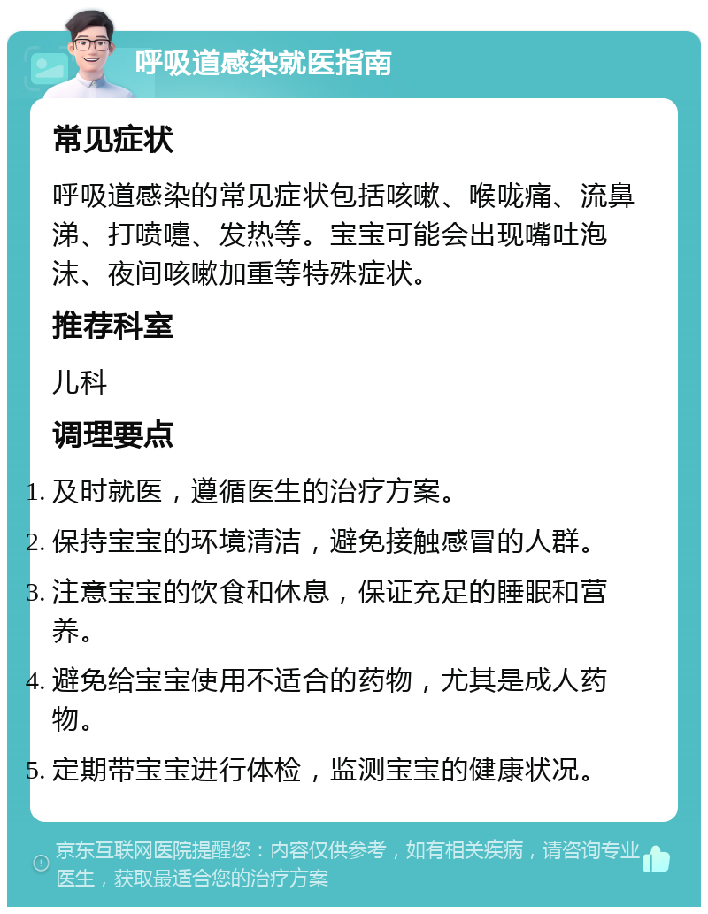 呼吸道感染就医指南 常见症状 呼吸道感染的常见症状包括咳嗽、喉咙痛、流鼻涕、打喷嚏、发热等。宝宝可能会出现嘴吐泡沫、夜间咳嗽加重等特殊症状。 推荐科室 儿科 调理要点 及时就医，遵循医生的治疗方案。 保持宝宝的环境清洁，避免接触感冒的人群。 注意宝宝的饮食和休息，保证充足的睡眠和营养。 避免给宝宝使用不适合的药物，尤其是成人药物。 定期带宝宝进行体检，监测宝宝的健康状况。