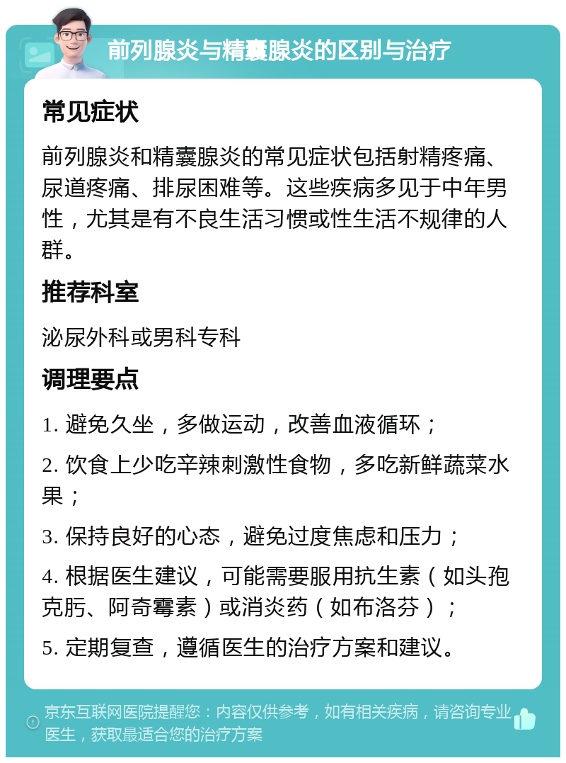 前列腺炎与精囊腺炎的区别与治疗 常见症状 前列腺炎和精囊腺炎的常见症状包括射精疼痛、尿道疼痛、排尿困难等。这些疾病多见于中年男性，尤其是有不良生活习惯或性生活不规律的人群。 推荐科室 泌尿外科或男科专科 调理要点 1. 避免久坐，多做运动，改善血液循环； 2. 饮食上少吃辛辣刺激性食物，多吃新鲜蔬菜水果； 3. 保持良好的心态，避免过度焦虑和压力； 4. 根据医生建议，可能需要服用抗生素（如头孢克肟、阿奇霉素）或消炎药（如布洛芬）； 5. 定期复查，遵循医生的治疗方案和建议。