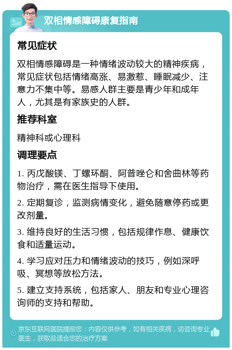 双相情感障碍康复指南 常见症状 双相情感障碍是一种情绪波动较大的精神疾病，常见症状包括情绪高涨、易激惹、睡眠减少、注意力不集中等。易感人群主要是青少年和成年人，尤其是有家族史的人群。 推荐科室 精神科或心理科 调理要点 1. 丙戊酸镁、丁螺环酮、阿普唑仑和舍曲林等药物治疗，需在医生指导下使用。 2. 定期复诊，监测病情变化，避免随意停药或更改剂量。 3. 维持良好的生活习惯，包括规律作息、健康饮食和适量运动。 4. 学习应对压力和情绪波动的技巧，例如深呼吸、冥想等放松方法。 5. 建立支持系统，包括家人、朋友和专业心理咨询师的支持和帮助。