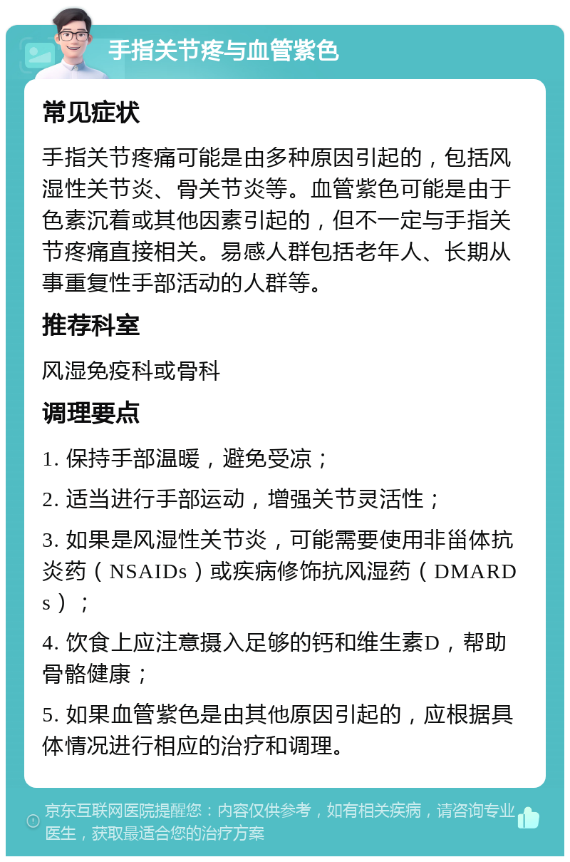 手指关节疼与血管紫色 常见症状 手指关节疼痛可能是由多种原因引起的，包括风湿性关节炎、骨关节炎等。血管紫色可能是由于色素沉着或其他因素引起的，但不一定与手指关节疼痛直接相关。易感人群包括老年人、长期从事重复性手部活动的人群等。 推荐科室 风湿免疫科或骨科 调理要点 1. 保持手部温暖，避免受凉； 2. 适当进行手部运动，增强关节灵活性； 3. 如果是风湿性关节炎，可能需要使用非甾体抗炎药（NSAIDs）或疾病修饰抗风湿药（DMARDs）； 4. 饮食上应注意摄入足够的钙和维生素D，帮助骨骼健康； 5. 如果血管紫色是由其他原因引起的，应根据具体情况进行相应的治疗和调理。