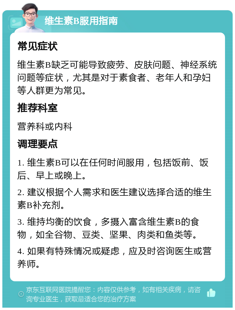 维生素B服用指南 常见症状 维生素B缺乏可能导致疲劳、皮肤问题、神经系统问题等症状，尤其是对于素食者、老年人和孕妇等人群更为常见。 推荐科室 营养科或内科 调理要点 1. 维生素B可以在任何时间服用，包括饭前、饭后、早上或晚上。 2. 建议根据个人需求和医生建议选择合适的维生素B补充剂。 3. 维持均衡的饮食，多摄入富含维生素B的食物，如全谷物、豆类、坚果、肉类和鱼类等。 4. 如果有特殊情况或疑虑，应及时咨询医生或营养师。