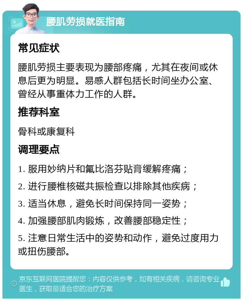 腰肌劳损就医指南 常见症状 腰肌劳损主要表现为腰部疼痛，尤其在夜间或休息后更为明显。易感人群包括长时间坐办公室、曾经从事重体力工作的人群。 推荐科室 骨科或康复科 调理要点 1. 服用妙纳片和氟比洛芬贴膏缓解疼痛； 2. 进行腰椎核磁共振检查以排除其他疾病； 3. 适当休息，避免长时间保持同一姿势； 4. 加强腰部肌肉锻炼，改善腰部稳定性； 5. 注意日常生活中的姿势和动作，避免过度用力或扭伤腰部。