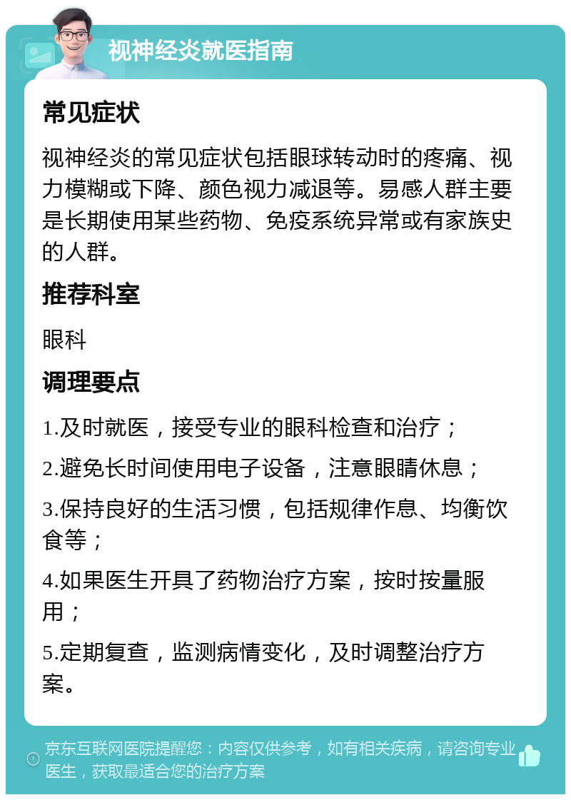 视神经炎就医指南 常见症状 视神经炎的常见症状包括眼球转动时的疼痛、视力模糊或下降、颜色视力减退等。易感人群主要是长期使用某些药物、免疫系统异常或有家族史的人群。 推荐科室 眼科 调理要点 1.及时就医，接受专业的眼科检查和治疗； 2.避免长时间使用电子设备，注意眼睛休息； 3.保持良好的生活习惯，包括规律作息、均衡饮食等； 4.如果医生开具了药物治疗方案，按时按量服用； 5.定期复查，监测病情变化，及时调整治疗方案。