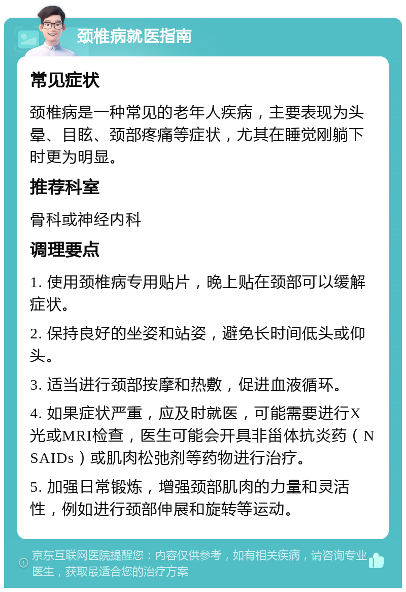 颈椎病就医指南 常见症状 颈椎病是一种常见的老年人疾病，主要表现为头晕、目眩、颈部疼痛等症状，尤其在睡觉刚躺下时更为明显。 推荐科室 骨科或神经内科 调理要点 1. 使用颈椎病专用贴片，晚上贴在颈部可以缓解症状。 2. 保持良好的坐姿和站姿，避免长时间低头或仰头。 3. 适当进行颈部按摩和热敷，促进血液循环。 4. 如果症状严重，应及时就医，可能需要进行X光或MRI检查，医生可能会开具非甾体抗炎药（NSAIDs）或肌肉松弛剂等药物进行治疗。 5. 加强日常锻炼，增强颈部肌肉的力量和灵活性，例如进行颈部伸展和旋转等运动。