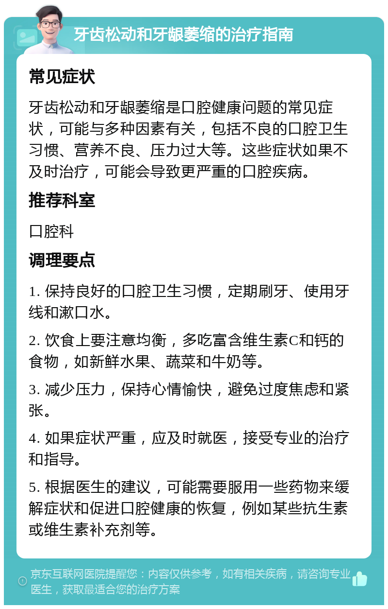 牙齿松动和牙龈萎缩的治疗指南 常见症状 牙齿松动和牙龈萎缩是口腔健康问题的常见症状，可能与多种因素有关，包括不良的口腔卫生习惯、营养不良、压力过大等。这些症状如果不及时治疗，可能会导致更严重的口腔疾病。 推荐科室 口腔科 调理要点 1. 保持良好的口腔卫生习惯，定期刷牙、使用牙线和漱口水。 2. 饮食上要注意均衡，多吃富含维生素C和钙的食物，如新鲜水果、蔬菜和牛奶等。 3. 减少压力，保持心情愉快，避免过度焦虑和紧张。 4. 如果症状严重，应及时就医，接受专业的治疗和指导。 5. 根据医生的建议，可能需要服用一些药物来缓解症状和促进口腔健康的恢复，例如某些抗生素或维生素补充剂等。