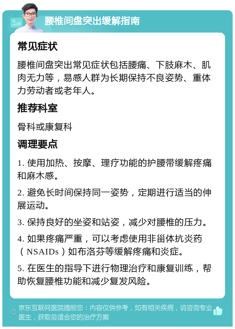 腰椎间盘突出缓解指南 常见症状 腰椎间盘突出常见症状包括腰痛、下肢麻木、肌肉无力等，易感人群为长期保持不良姿势、重体力劳动者或老年人。 推荐科室 骨科或康复科 调理要点 1. 使用加热、按摩、理疗功能的护腰带缓解疼痛和麻木感。 2. 避免长时间保持同一姿势，定期进行适当的伸展运动。 3. 保持良好的坐姿和站姿，减少对腰椎的压力。 4. 如果疼痛严重，可以考虑使用非甾体抗炎药（NSAIDs）如布洛芬等缓解疼痛和炎症。 5. 在医生的指导下进行物理治疗和康复训练，帮助恢复腰椎功能和减少复发风险。