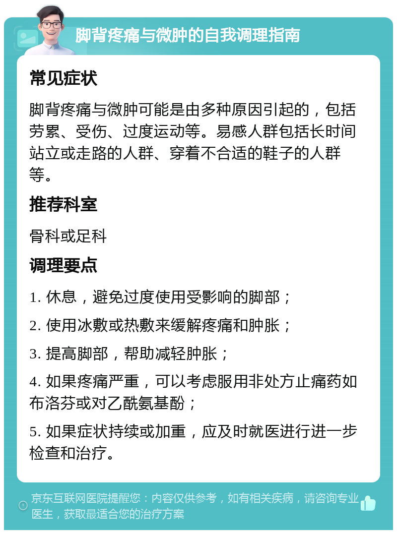 脚背疼痛与微肿的自我调理指南 常见症状 脚背疼痛与微肿可能是由多种原因引起的，包括劳累、受伤、过度运动等。易感人群包括长时间站立或走路的人群、穿着不合适的鞋子的人群等。 推荐科室 骨科或足科 调理要点 1. 休息，避免过度使用受影响的脚部； 2. 使用冰敷或热敷来缓解疼痛和肿胀； 3. 提高脚部，帮助减轻肿胀； 4. 如果疼痛严重，可以考虑服用非处方止痛药如布洛芬或对乙酰氨基酚； 5. 如果症状持续或加重，应及时就医进行进一步检查和治疗。