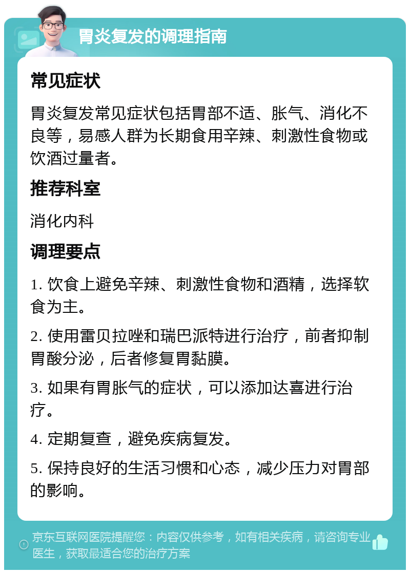 胃炎复发的调理指南 常见症状 胃炎复发常见症状包括胃部不适、胀气、消化不良等，易感人群为长期食用辛辣、刺激性食物或饮酒过量者。 推荐科室 消化内科 调理要点 1. 饮食上避免辛辣、刺激性食物和酒精，选择软食为主。 2. 使用雷贝拉唑和瑞巴派特进行治疗，前者抑制胃酸分泌，后者修复胃黏膜。 3. 如果有胃胀气的症状，可以添加达喜进行治疗。 4. 定期复查，避免疾病复发。 5. 保持良好的生活习惯和心态，减少压力对胃部的影响。