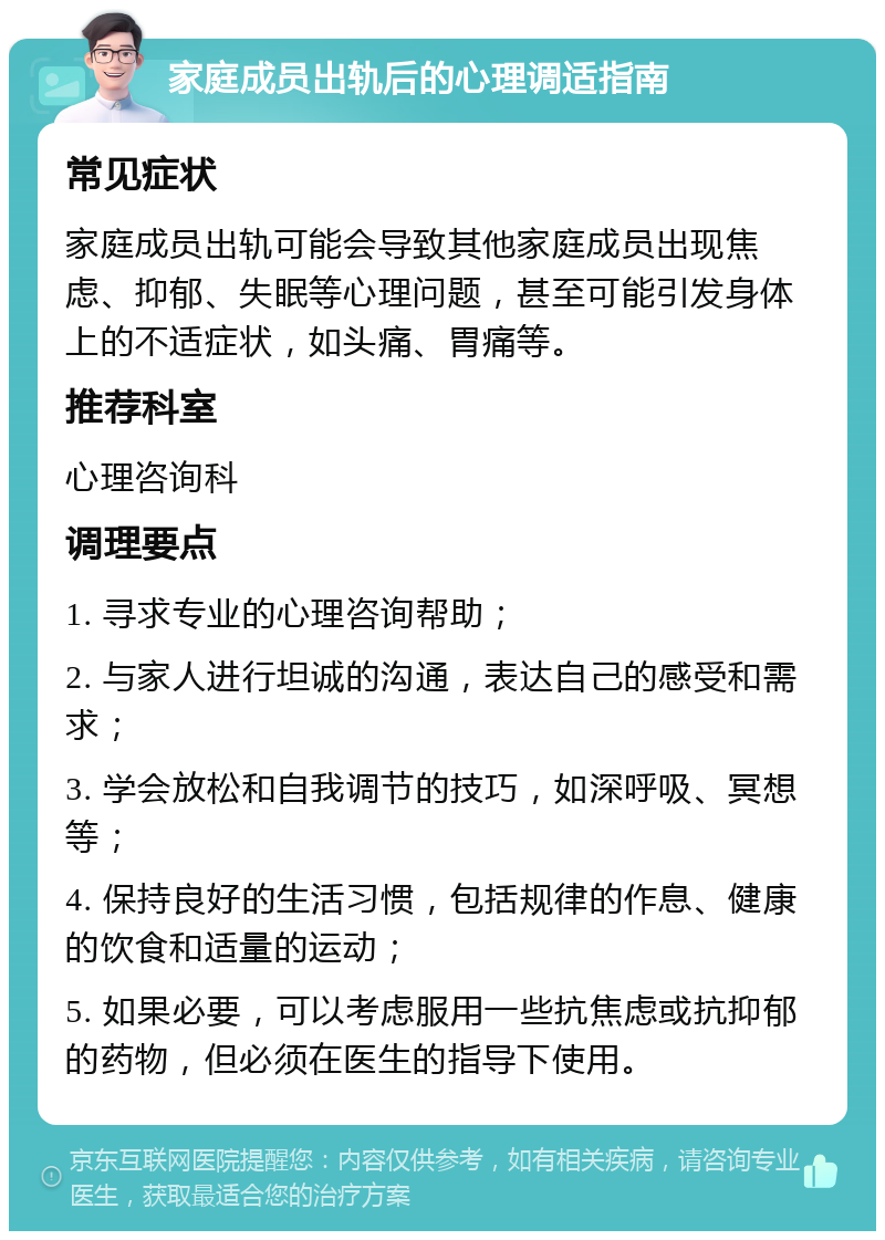 家庭成员出轨后的心理调适指南 常见症状 家庭成员出轨可能会导致其他家庭成员出现焦虑、抑郁、失眠等心理问题，甚至可能引发身体上的不适症状，如头痛、胃痛等。 推荐科室 心理咨询科 调理要点 1. 寻求专业的心理咨询帮助； 2. 与家人进行坦诚的沟通，表达自己的感受和需求； 3. 学会放松和自我调节的技巧，如深呼吸、冥想等； 4. 保持良好的生活习惯，包括规律的作息、健康的饮食和适量的运动； 5. 如果必要，可以考虑服用一些抗焦虑或抗抑郁的药物，但必须在医生的指导下使用。