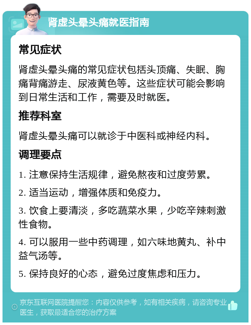 肾虚头晕头痛就医指南 常见症状 肾虚头晕头痛的常见症状包括头顶痛、失眠、胸痛背痛游走、尿液黄色等。这些症状可能会影响到日常生活和工作，需要及时就医。 推荐科室 肾虚头晕头痛可以就诊于中医科或神经内科。 调理要点 1. 注意保持生活规律，避免熬夜和过度劳累。 2. 适当运动，增强体质和免疫力。 3. 饮食上要清淡，多吃蔬菜水果，少吃辛辣刺激性食物。 4. 可以服用一些中药调理，如六味地黄丸、补中益气汤等。 5. 保持良好的心态，避免过度焦虑和压力。