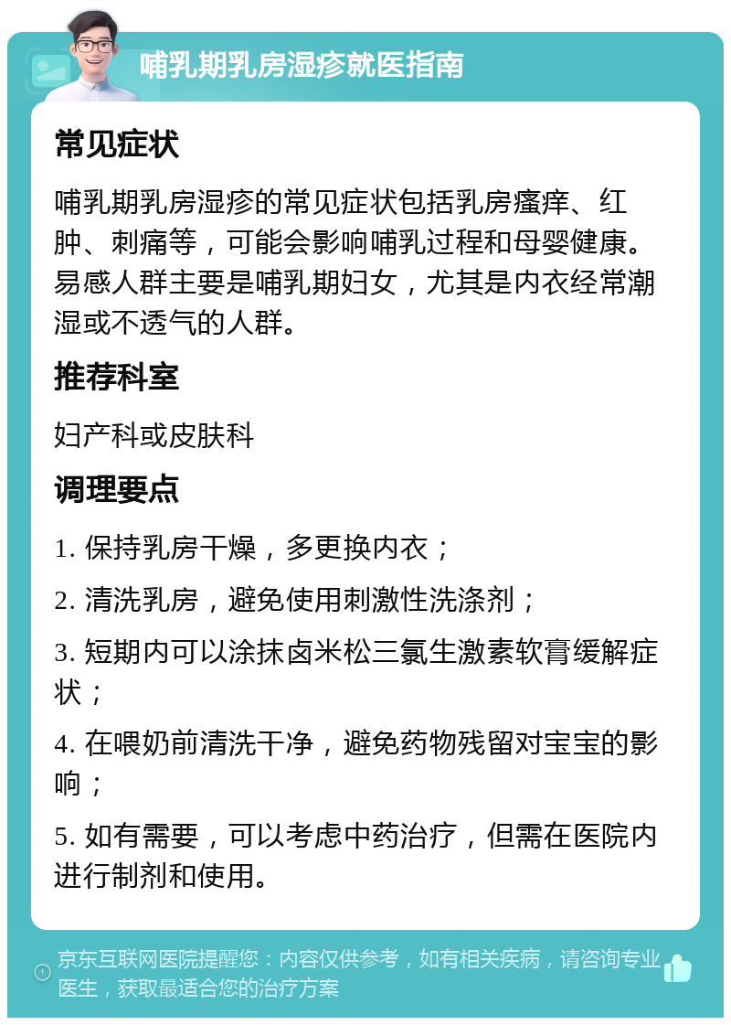 哺乳期乳房湿疹就医指南 常见症状 哺乳期乳房湿疹的常见症状包括乳房瘙痒、红肿、刺痛等，可能会影响哺乳过程和母婴健康。易感人群主要是哺乳期妇女，尤其是内衣经常潮湿或不透气的人群。 推荐科室 妇产科或皮肤科 调理要点 1. 保持乳房干燥，多更换内衣； 2. 清洗乳房，避免使用刺激性洗涤剂； 3. 短期内可以涂抹卤米松三氯生激素软膏缓解症状； 4. 在喂奶前清洗干净，避免药物残留对宝宝的影响； 5. 如有需要，可以考虑中药治疗，但需在医院内进行制剂和使用。