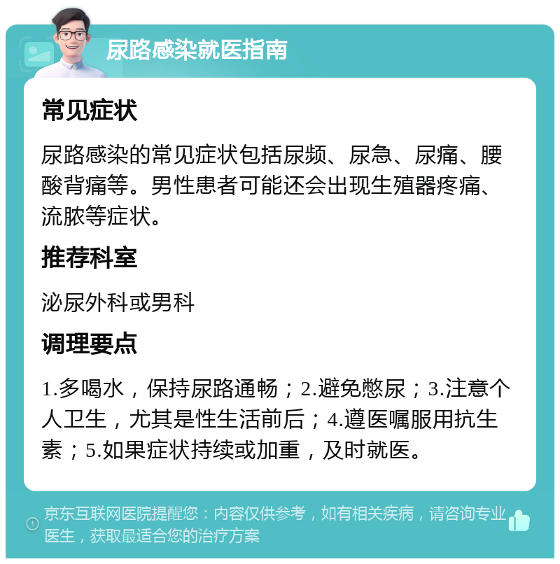 尿路感染就医指南 常见症状 尿路感染的常见症状包括尿频、尿急、尿痛、腰酸背痛等。男性患者可能还会出现生殖器疼痛、流脓等症状。 推荐科室 泌尿外科或男科 调理要点 1.多喝水，保持尿路通畅；2.避免憋尿；3.注意个人卫生，尤其是性生活前后；4.遵医嘱服用抗生素；5.如果症状持续或加重，及时就医。