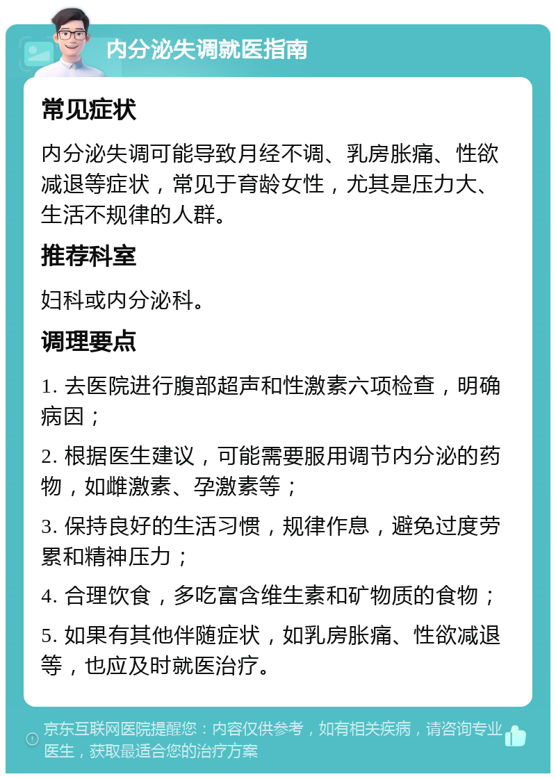 内分泌失调就医指南 常见症状 内分泌失调可能导致月经不调、乳房胀痛、性欲减退等症状，常见于育龄女性，尤其是压力大、生活不规律的人群。 推荐科室 妇科或内分泌科。 调理要点 1. 去医院进行腹部超声和性激素六项检查，明确病因； 2. 根据医生建议，可能需要服用调节内分泌的药物，如雌激素、孕激素等； 3. 保持良好的生活习惯，规律作息，避免过度劳累和精神压力； 4. 合理饮食，多吃富含维生素和矿物质的食物； 5. 如果有其他伴随症状，如乳房胀痛、性欲减退等，也应及时就医治疗。