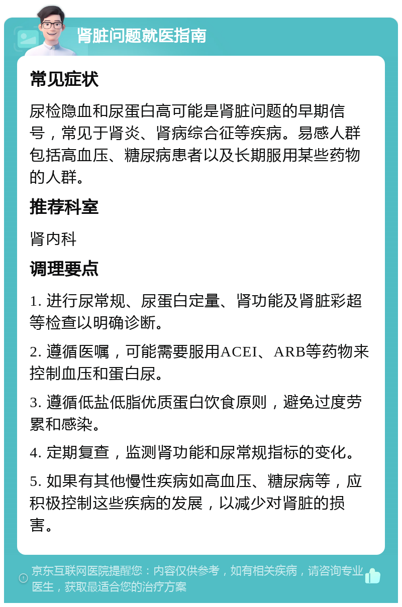 肾脏问题就医指南 常见症状 尿检隐血和尿蛋白高可能是肾脏问题的早期信号，常见于肾炎、肾病综合征等疾病。易感人群包括高血压、糖尿病患者以及长期服用某些药物的人群。 推荐科室 肾内科 调理要点 1. 进行尿常规、尿蛋白定量、肾功能及肾脏彩超等检查以明确诊断。 2. 遵循医嘱，可能需要服用ACEI、ARB等药物来控制血压和蛋白尿。 3. 遵循低盐低脂优质蛋白饮食原则，避免过度劳累和感染。 4. 定期复查，监测肾功能和尿常规指标的变化。 5. 如果有其他慢性疾病如高血压、糖尿病等，应积极控制这些疾病的发展，以减少对肾脏的损害。