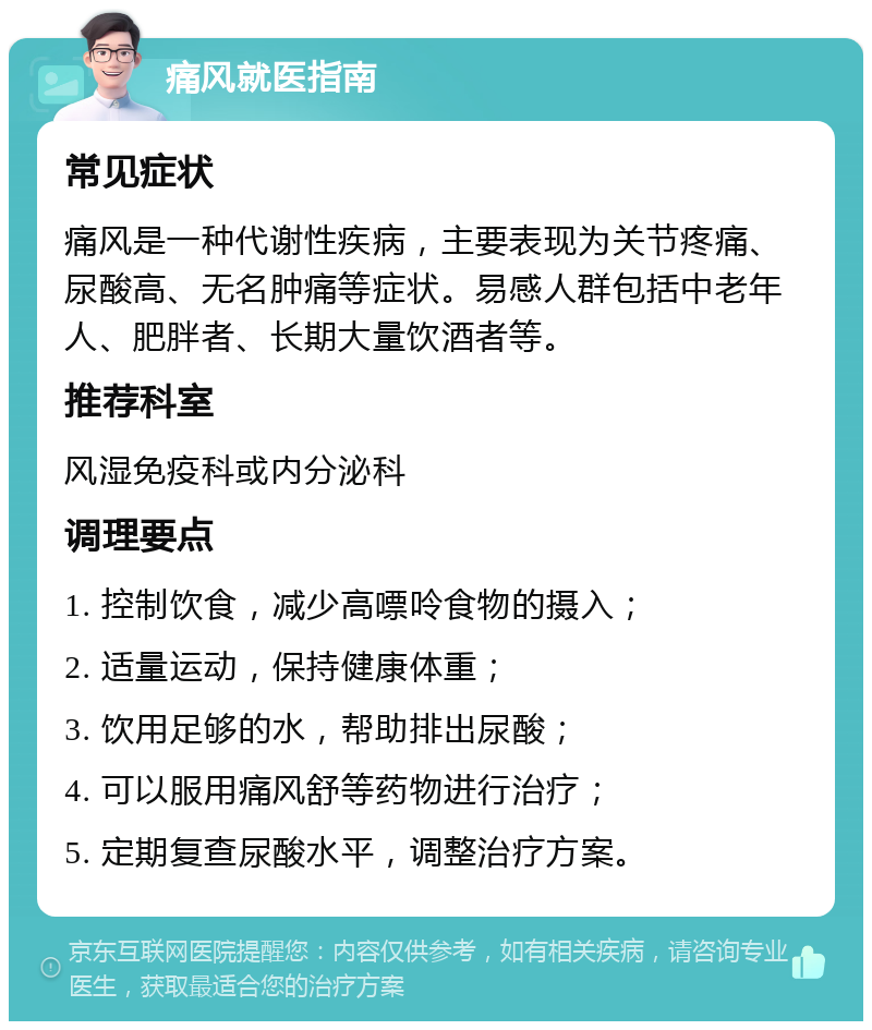 痛风就医指南 常见症状 痛风是一种代谢性疾病，主要表现为关节疼痛、尿酸高、无名肿痛等症状。易感人群包括中老年人、肥胖者、长期大量饮酒者等。 推荐科室 风湿免疫科或内分泌科 调理要点 1. 控制饮食，减少高嘌呤食物的摄入； 2. 适量运动，保持健康体重； 3. 饮用足够的水，帮助排出尿酸； 4. 可以服用痛风舒等药物进行治疗； 5. 定期复查尿酸水平，调整治疗方案。