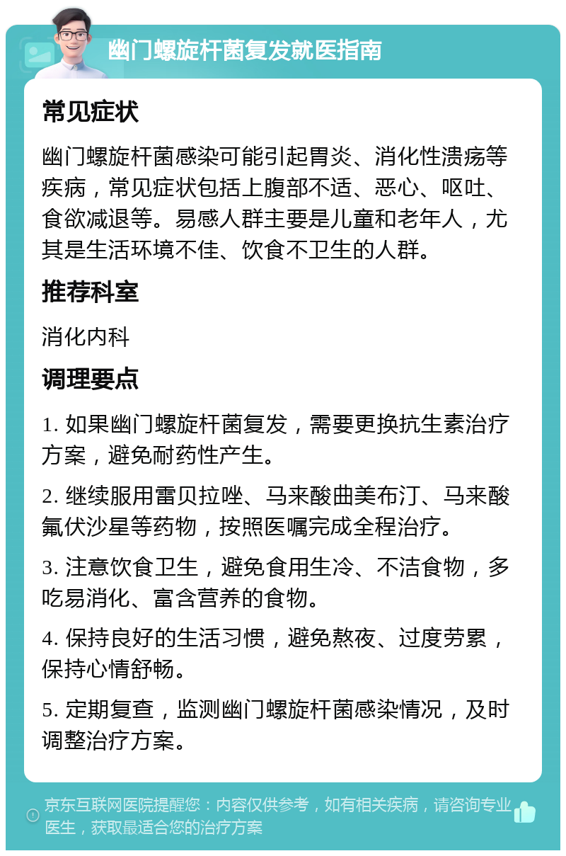 幽门螺旋杆菌复发就医指南 常见症状 幽门螺旋杆菌感染可能引起胃炎、消化性溃疡等疾病，常见症状包括上腹部不适、恶心、呕吐、食欲减退等。易感人群主要是儿童和老年人，尤其是生活环境不佳、饮食不卫生的人群。 推荐科室 消化内科 调理要点 1. 如果幽门螺旋杆菌复发，需要更换抗生素治疗方案，避免耐药性产生。 2. 继续服用雷贝拉唑、马来酸曲美布汀、马来酸氟伏沙星等药物，按照医嘱完成全程治疗。 3. 注意饮食卫生，避免食用生冷、不洁食物，多吃易消化、富含营养的食物。 4. 保持良好的生活习惯，避免熬夜、过度劳累，保持心情舒畅。 5. 定期复查，监测幽门螺旋杆菌感染情况，及时调整治疗方案。