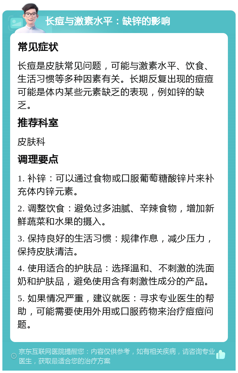 长痘与激素水平：缺锌的影响 常见症状 长痘是皮肤常见问题，可能与激素水平、饮食、生活习惯等多种因素有关。长期反复出现的痘痘可能是体内某些元素缺乏的表现，例如锌的缺乏。 推荐科室 皮肤科 调理要点 1. 补锌：可以通过食物或口服葡萄糖酸锌片来补充体内锌元素。 2. 调整饮食：避免过多油腻、辛辣食物，增加新鲜蔬菜和水果的摄入。 3. 保持良好的生活习惯：规律作息，减少压力，保持皮肤清洁。 4. 使用适合的护肤品：选择温和、不刺激的洗面奶和护肤品，避免使用含有刺激性成分的产品。 5. 如果情况严重，建议就医：寻求专业医生的帮助，可能需要使用外用或口服药物来治疗痘痘问题。