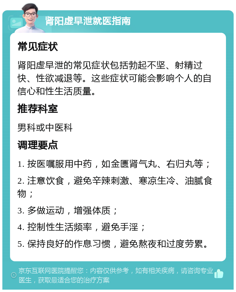 肾阳虚早泄就医指南 常见症状 肾阳虚早泄的常见症状包括勃起不坚、射精过快、性欲减退等。这些症状可能会影响个人的自信心和性生活质量。 推荐科室 男科或中医科 调理要点 1. 按医嘱服用中药，如金匮肾气丸、右归丸等； 2. 注意饮食，避免辛辣刺激、寒凉生冷、油腻食物； 3. 多做运动，增强体质； 4. 控制性生活频率，避免手淫； 5. 保持良好的作息习惯，避免熬夜和过度劳累。