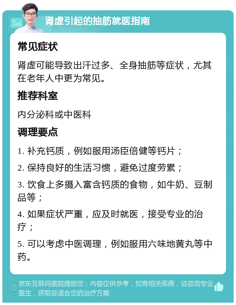 肾虚引起的抽筋就医指南 常见症状 肾虚可能导致出汗过多、全身抽筋等症状，尤其在老年人中更为常见。 推荐科室 内分泌科或中医科 调理要点 1. 补充钙质，例如服用汤臣倍健等钙片； 2. 保持良好的生活习惯，避免过度劳累； 3. 饮食上多摄入富含钙质的食物，如牛奶、豆制品等； 4. 如果症状严重，应及时就医，接受专业的治疗； 5. 可以考虑中医调理，例如服用六味地黄丸等中药。