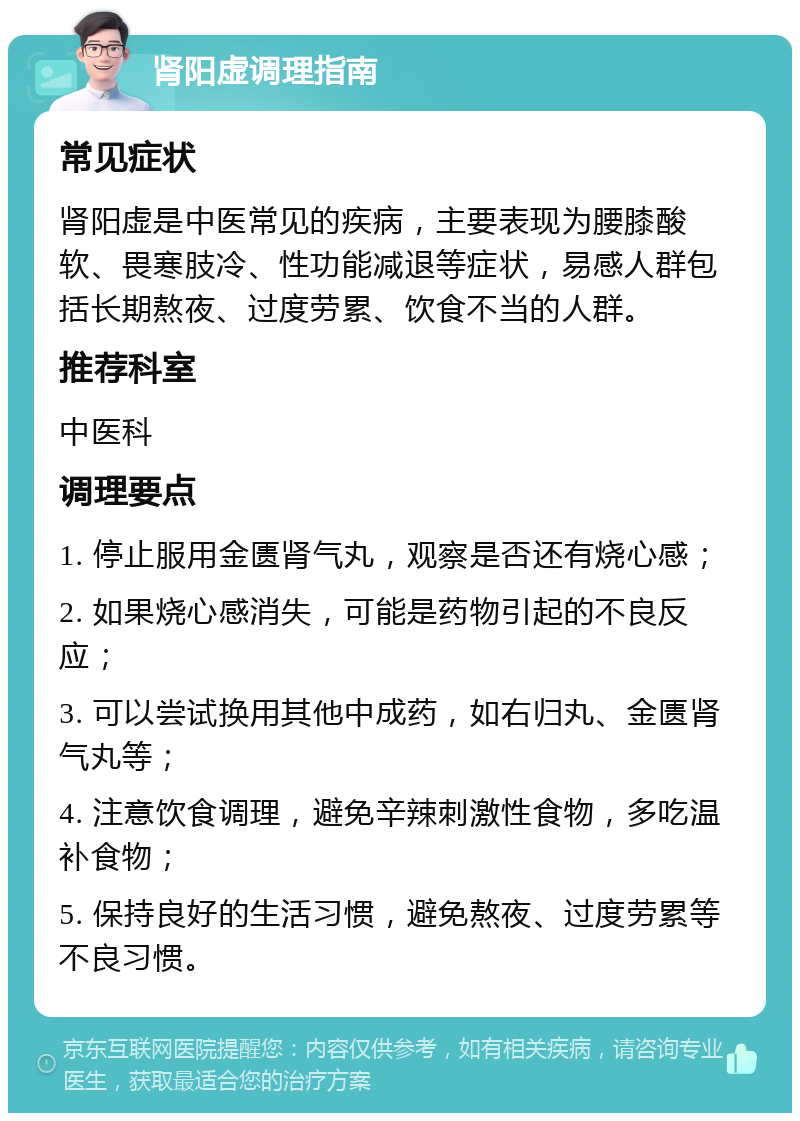 肾阳虚调理指南 常见症状 肾阳虚是中医常见的疾病，主要表现为腰膝酸软、畏寒肢冷、性功能减退等症状，易感人群包括长期熬夜、过度劳累、饮食不当的人群。 推荐科室 中医科 调理要点 1. 停止服用金匮肾气丸，观察是否还有烧心感； 2. 如果烧心感消失，可能是药物引起的不良反应； 3. 可以尝试换用其他中成药，如右归丸、金匮肾气丸等； 4. 注意饮食调理，避免辛辣刺激性食物，多吃温补食物； 5. 保持良好的生活习惯，避免熬夜、过度劳累等不良习惯。