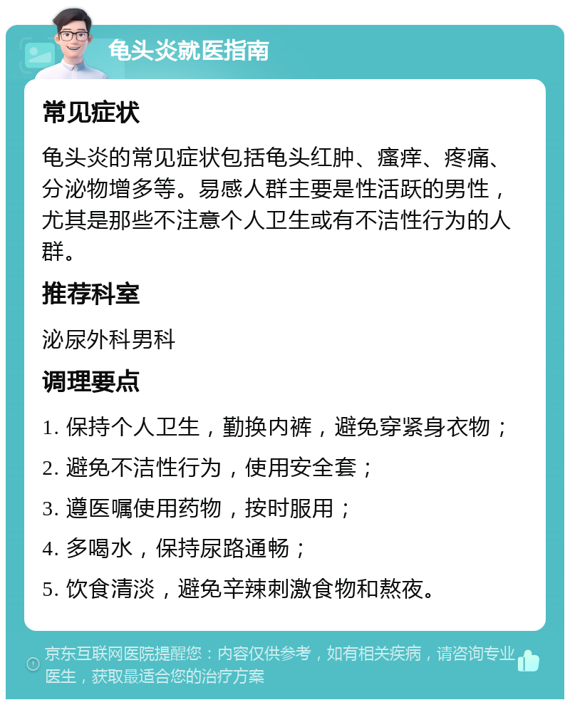 龟头炎就医指南 常见症状 龟头炎的常见症状包括龟头红肿、瘙痒、疼痛、分泌物增多等。易感人群主要是性活跃的男性，尤其是那些不注意个人卫生或有不洁性行为的人群。 推荐科室 泌尿外科男科 调理要点 1. 保持个人卫生，勤换内裤，避免穿紧身衣物； 2. 避免不洁性行为，使用安全套； 3. 遵医嘱使用药物，按时服用； 4. 多喝水，保持尿路通畅； 5. 饮食清淡，避免辛辣刺激食物和熬夜。