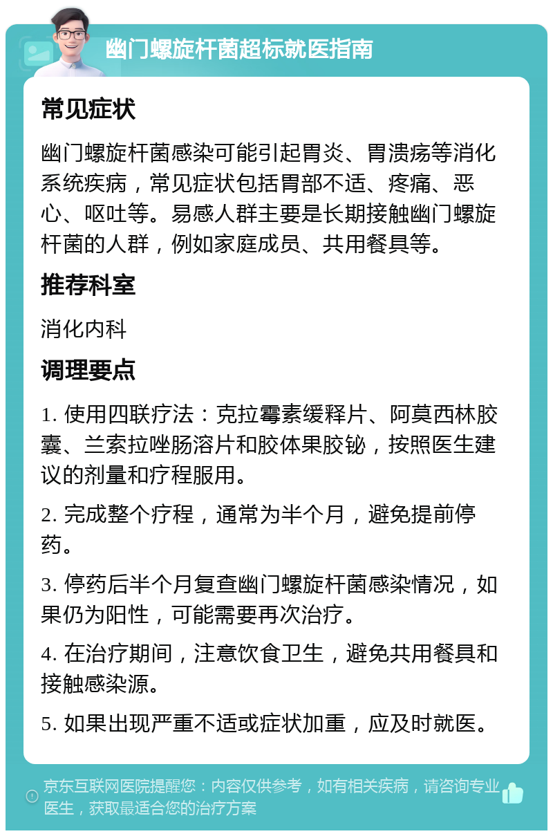 幽门螺旋杆菌超标就医指南 常见症状 幽门螺旋杆菌感染可能引起胃炎、胃溃疡等消化系统疾病，常见症状包括胃部不适、疼痛、恶心、呕吐等。易感人群主要是长期接触幽门螺旋杆菌的人群，例如家庭成员、共用餐具等。 推荐科室 消化内科 调理要点 1. 使用四联疗法：克拉霉素缓释片、阿莫西林胶囊、兰索拉唑肠溶片和胶体果胶铋，按照医生建议的剂量和疗程服用。 2. 完成整个疗程，通常为半个月，避免提前停药。 3. 停药后半个月复查幽门螺旋杆菌感染情况，如果仍为阳性，可能需要再次治疗。 4. 在治疗期间，注意饮食卫生，避免共用餐具和接触感染源。 5. 如果出现严重不适或症状加重，应及时就医。