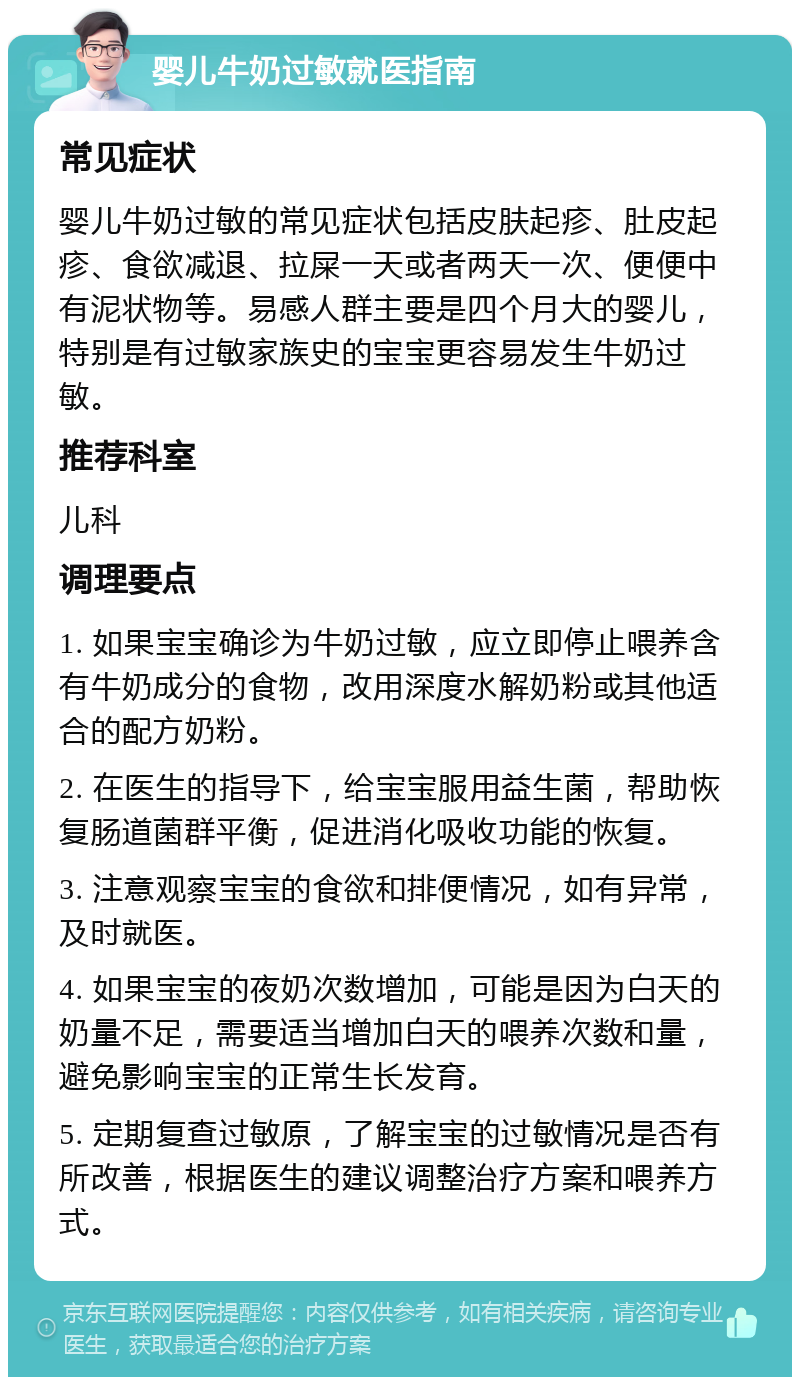 婴儿牛奶过敏就医指南 常见症状 婴儿牛奶过敏的常见症状包括皮肤起疹、肚皮起疹、食欲减退、拉屎一天或者两天一次、便便中有泥状物等。易感人群主要是四个月大的婴儿，特别是有过敏家族史的宝宝更容易发生牛奶过敏。 推荐科室 儿科 调理要点 1. 如果宝宝确诊为牛奶过敏，应立即停止喂养含有牛奶成分的食物，改用深度水解奶粉或其他适合的配方奶粉。 2. 在医生的指导下，给宝宝服用益生菌，帮助恢复肠道菌群平衡，促进消化吸收功能的恢复。 3. 注意观察宝宝的食欲和排便情况，如有异常，及时就医。 4. 如果宝宝的夜奶次数增加，可能是因为白天的奶量不足，需要适当增加白天的喂养次数和量，避免影响宝宝的正常生长发育。 5. 定期复查过敏原，了解宝宝的过敏情况是否有所改善，根据医生的建议调整治疗方案和喂养方式。