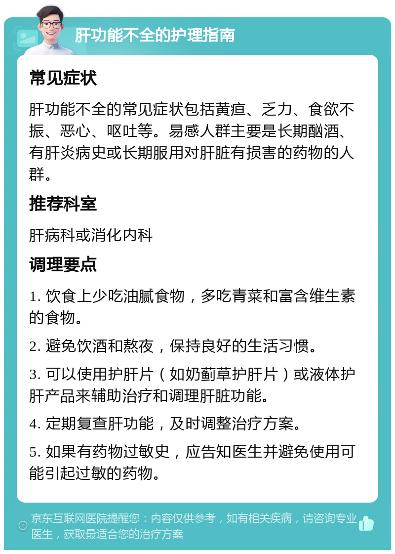 肝功能不全的护理指南 常见症状 肝功能不全的常见症状包括黄疸、乏力、食欲不振、恶心、呕吐等。易感人群主要是长期酗酒、有肝炎病史或长期服用对肝脏有损害的药物的人群。 推荐科室 肝病科或消化内科 调理要点 1. 饮食上少吃油腻食物，多吃青菜和富含维生素的食物。 2. 避免饮酒和熬夜，保持良好的生活习惯。 3. 可以使用护肝片（如奶蓟草护肝片）或液体护肝产品来辅助治疗和调理肝脏功能。 4. 定期复查肝功能，及时调整治疗方案。 5. 如果有药物过敏史，应告知医生并避免使用可能引起过敏的药物。