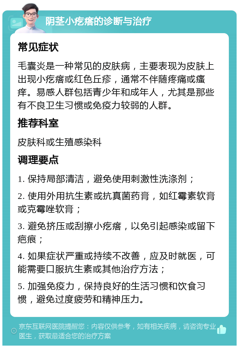 阴茎小疙瘩的诊断与治疗 常见症状 毛囊炎是一种常见的皮肤病，主要表现为皮肤上出现小疙瘩或红色丘疹，通常不伴随疼痛或瘙痒。易感人群包括青少年和成年人，尤其是那些有不良卫生习惯或免疫力较弱的人群。 推荐科室 皮肤科或生殖感染科 调理要点 1. 保持局部清洁，避免使用刺激性洗涤剂； 2. 使用外用抗生素或抗真菌药膏，如红霉素软膏或克霉唑软膏； 3. 避免挤压或刮擦小疙瘩，以免引起感染或留下疤痕； 4. 如果症状严重或持续不改善，应及时就医，可能需要口服抗生素或其他治疗方法； 5. 加强免疫力，保持良好的生活习惯和饮食习惯，避免过度疲劳和精神压力。