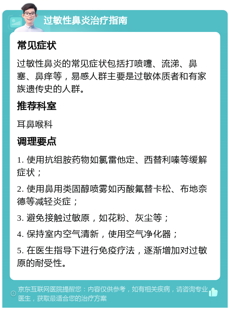 过敏性鼻炎治疗指南 常见症状 过敏性鼻炎的常见症状包括打喷嚏、流涕、鼻塞、鼻痒等，易感人群主要是过敏体质者和有家族遗传史的人群。 推荐科室 耳鼻喉科 调理要点 1. 使用抗组胺药物如氯雷他定、西替利嗪等缓解症状； 2. 使用鼻用类固醇喷雾如丙酸氟替卡松、布地奈德等减轻炎症； 3. 避免接触过敏原，如花粉、灰尘等； 4. 保持室内空气清新，使用空气净化器； 5. 在医生指导下进行免疫疗法，逐渐增加对过敏原的耐受性。