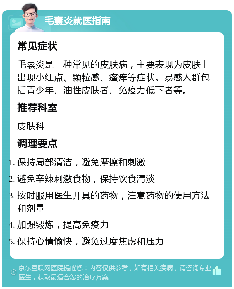 毛囊炎就医指南 常见症状 毛囊炎是一种常见的皮肤病，主要表现为皮肤上出现小红点、颗粒感、瘙痒等症状。易感人群包括青少年、油性皮肤者、免疫力低下者等。 推荐科室 皮肤科 调理要点 保持局部清洁，避免摩擦和刺激 避免辛辣刺激食物，保持饮食清淡 按时服用医生开具的药物，注意药物的使用方法和剂量 加强锻炼，提高免疫力 保持心情愉快，避免过度焦虑和压力