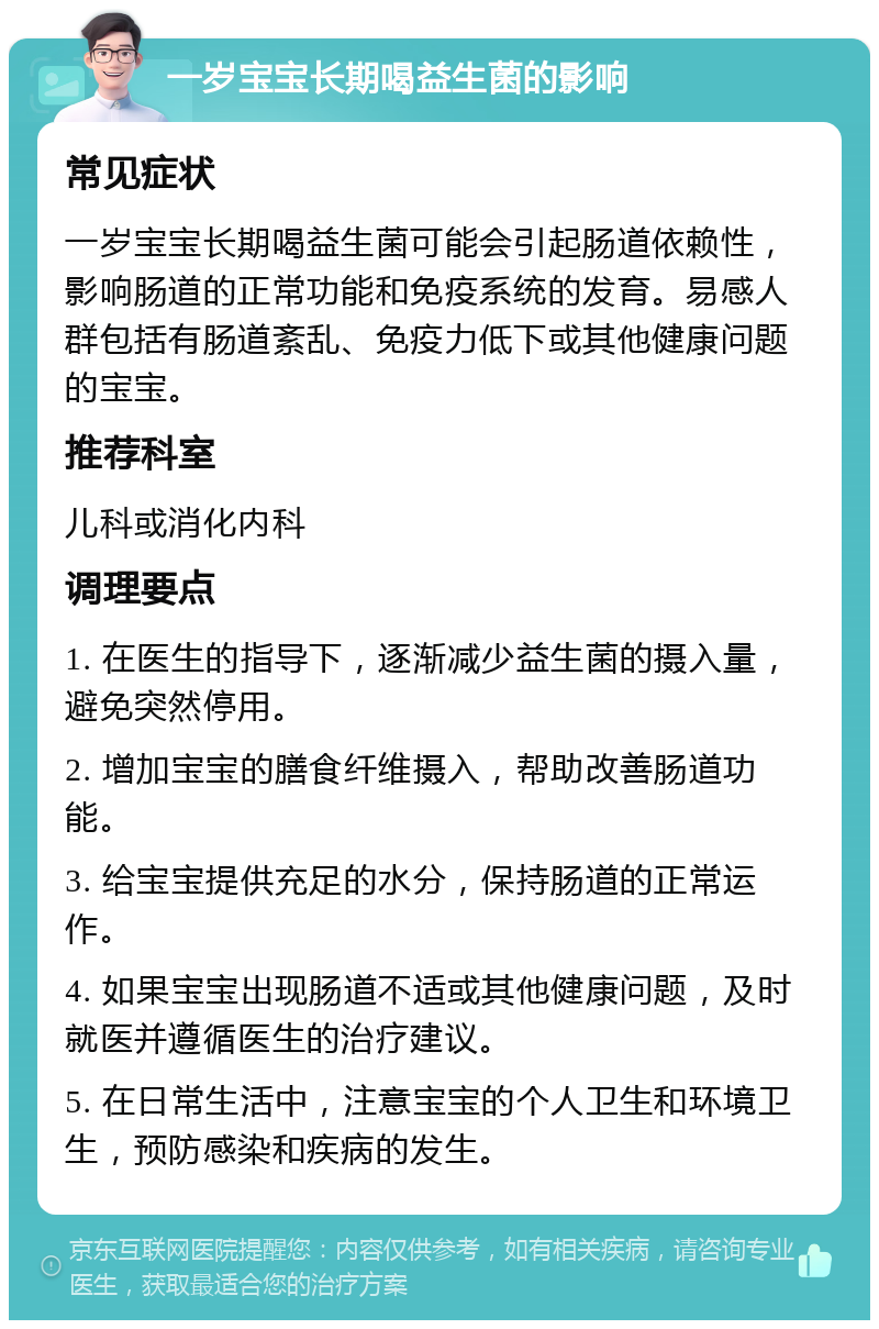 一岁宝宝长期喝益生菌的影响 常见症状 一岁宝宝长期喝益生菌可能会引起肠道依赖性，影响肠道的正常功能和免疫系统的发育。易感人群包括有肠道紊乱、免疫力低下或其他健康问题的宝宝。 推荐科室 儿科或消化内科 调理要点 1. 在医生的指导下，逐渐减少益生菌的摄入量，避免突然停用。 2. 增加宝宝的膳食纤维摄入，帮助改善肠道功能。 3. 给宝宝提供充足的水分，保持肠道的正常运作。 4. 如果宝宝出现肠道不适或其他健康问题，及时就医并遵循医生的治疗建议。 5. 在日常生活中，注意宝宝的个人卫生和环境卫生，预防感染和疾病的发生。