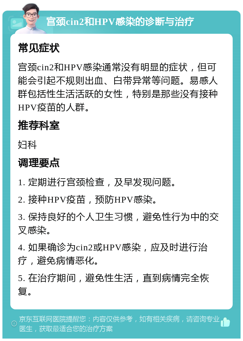 宫颈cin2和HPV感染的诊断与治疗 常见症状 宫颈cin2和HPV感染通常没有明显的症状，但可能会引起不规则出血、白带异常等问题。易感人群包括性生活活跃的女性，特别是那些没有接种HPV疫苗的人群。 推荐科室 妇科 调理要点 1. 定期进行宫颈检查，及早发现问题。 2. 接种HPV疫苗，预防HPV感染。 3. 保持良好的个人卫生习惯，避免性行为中的交叉感染。 4. 如果确诊为cin2或HPV感染，应及时进行治疗，避免病情恶化。 5. 在治疗期间，避免性生活，直到病情完全恢复。