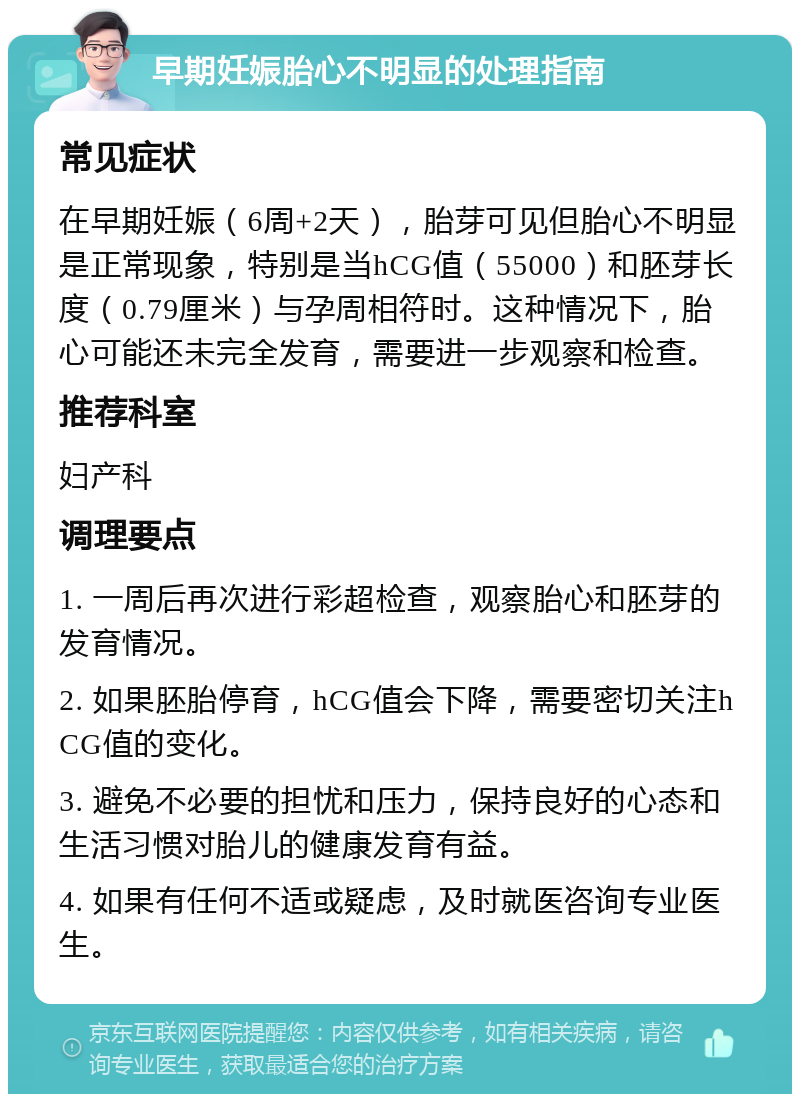 早期妊娠胎心不明显的处理指南 常见症状 在早期妊娠（6周+2天），胎芽可见但胎心不明显是正常现象，特别是当hCG值（55000）和胚芽长度（0.79厘米）与孕周相符时。这种情况下，胎心可能还未完全发育，需要进一步观察和检查。 推荐科室 妇产科 调理要点 1. 一周后再次进行彩超检查，观察胎心和胚芽的发育情况。 2. 如果胚胎停育，hCG值会下降，需要密切关注hCG值的变化。 3. 避免不必要的担忧和压力，保持良好的心态和生活习惯对胎儿的健康发育有益。 4. 如果有任何不适或疑虑，及时就医咨询专业医生。