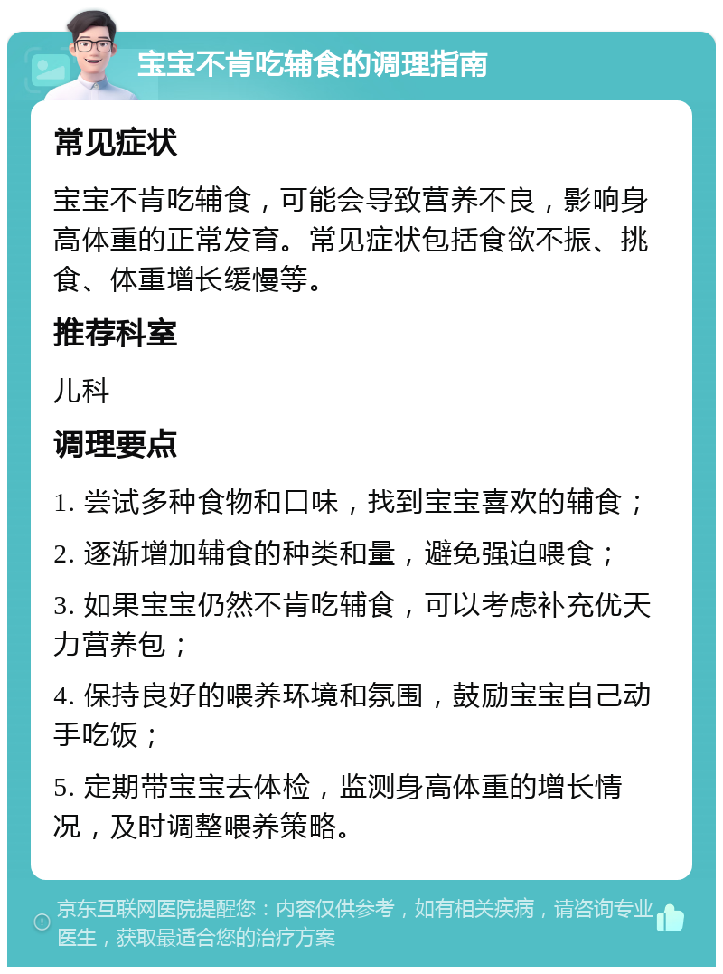 宝宝不肯吃辅食的调理指南 常见症状 宝宝不肯吃辅食，可能会导致营养不良，影响身高体重的正常发育。常见症状包括食欲不振、挑食、体重增长缓慢等。 推荐科室 儿科 调理要点 1. 尝试多种食物和口味，找到宝宝喜欢的辅食； 2. 逐渐增加辅食的种类和量，避免强迫喂食； 3. 如果宝宝仍然不肯吃辅食，可以考虑补充优天力营养包； 4. 保持良好的喂养环境和氛围，鼓励宝宝自己动手吃饭； 5. 定期带宝宝去体检，监测身高体重的增长情况，及时调整喂养策略。