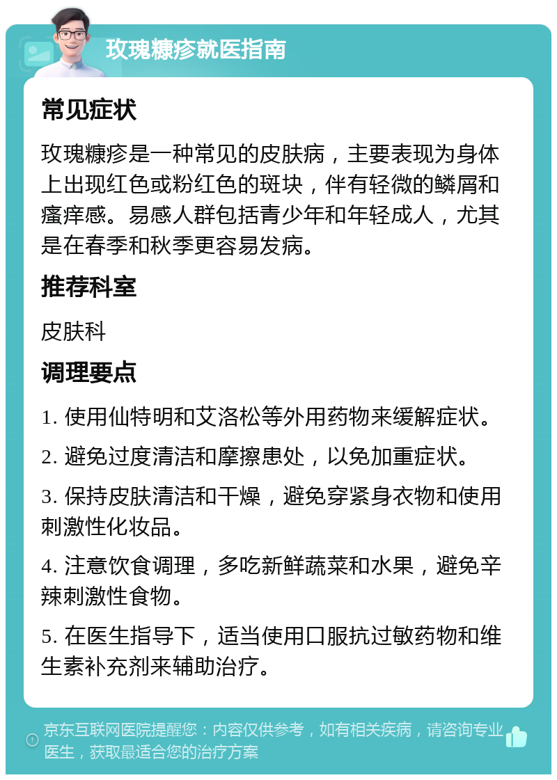 玫瑰糠疹就医指南 常见症状 玫瑰糠疹是一种常见的皮肤病，主要表现为身体上出现红色或粉红色的斑块，伴有轻微的鳞屑和瘙痒感。易感人群包括青少年和年轻成人，尤其是在春季和秋季更容易发病。 推荐科室 皮肤科 调理要点 1. 使用仙特明和艾洛松等外用药物来缓解症状。 2. 避免过度清洁和摩擦患处，以免加重症状。 3. 保持皮肤清洁和干燥，避免穿紧身衣物和使用刺激性化妆品。 4. 注意饮食调理，多吃新鲜蔬菜和水果，避免辛辣刺激性食物。 5. 在医生指导下，适当使用口服抗过敏药物和维生素补充剂来辅助治疗。