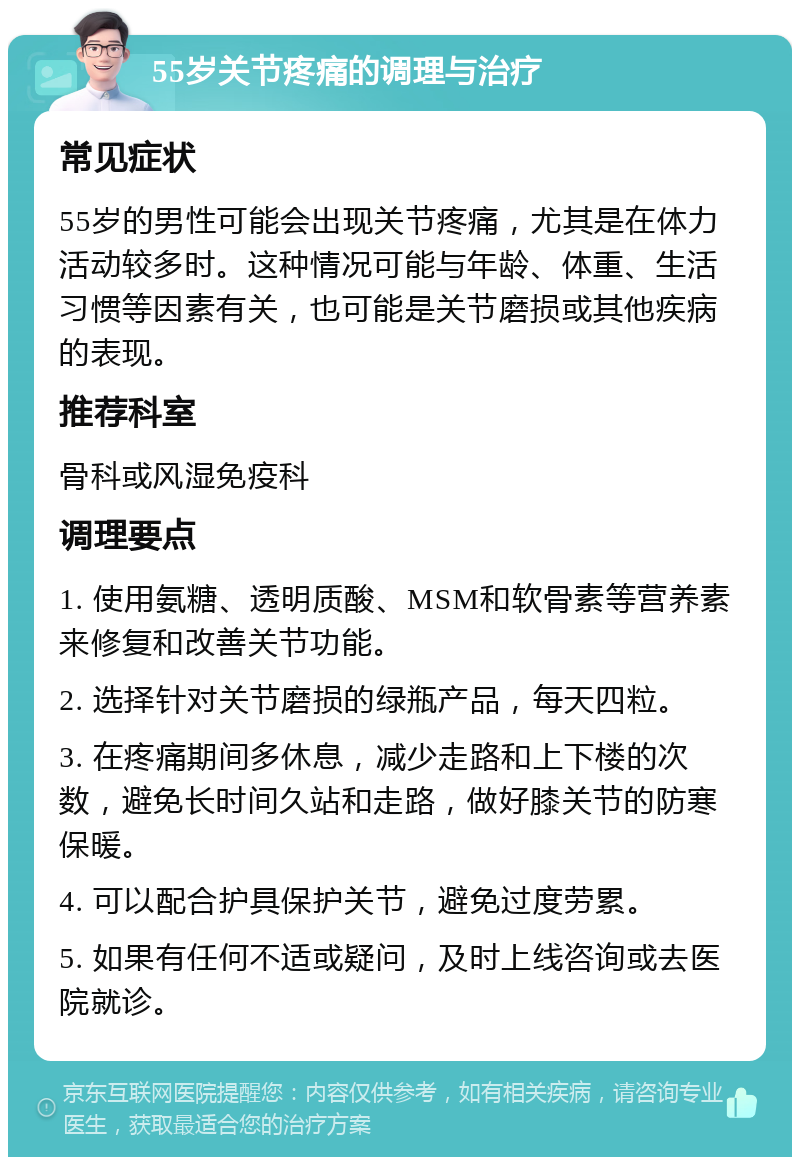 55岁关节疼痛的调理与治疗 常见症状 55岁的男性可能会出现关节疼痛，尤其是在体力活动较多时。这种情况可能与年龄、体重、生活习惯等因素有关，也可能是关节磨损或其他疾病的表现。 推荐科室 骨科或风湿免疫科 调理要点 1. 使用氨糖、透明质酸、MSM和软骨素等营养素来修复和改善关节功能。 2. 选择针对关节磨损的绿瓶产品，每天四粒。 3. 在疼痛期间多休息，减少走路和上下楼的次数，避免长时间久站和走路，做好膝关节的防寒保暖。 4. 可以配合护具保护关节，避免过度劳累。 5. 如果有任何不适或疑问，及时上线咨询或去医院就诊。