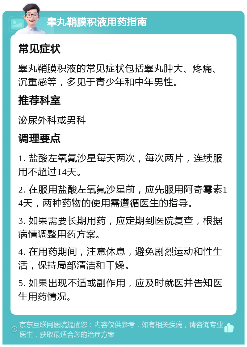 睾丸鞘膜积液用药指南 常见症状 睾丸鞘膜积液的常见症状包括睾丸肿大、疼痛、沉重感等，多见于青少年和中年男性。 推荐科室 泌尿外科或男科 调理要点 1. 盐酸左氧氟沙星每天两次，每次两片，连续服用不超过14天。 2. 在服用盐酸左氧氟沙星前，应先服用阿奇霉素14天，两种药物的使用需遵循医生的指导。 3. 如果需要长期用药，应定期到医院复查，根据病情调整用药方案。 4. 在用药期间，注意休息，避免剧烈运动和性生活，保持局部清洁和干燥。 5. 如果出现不适或副作用，应及时就医并告知医生用药情况。