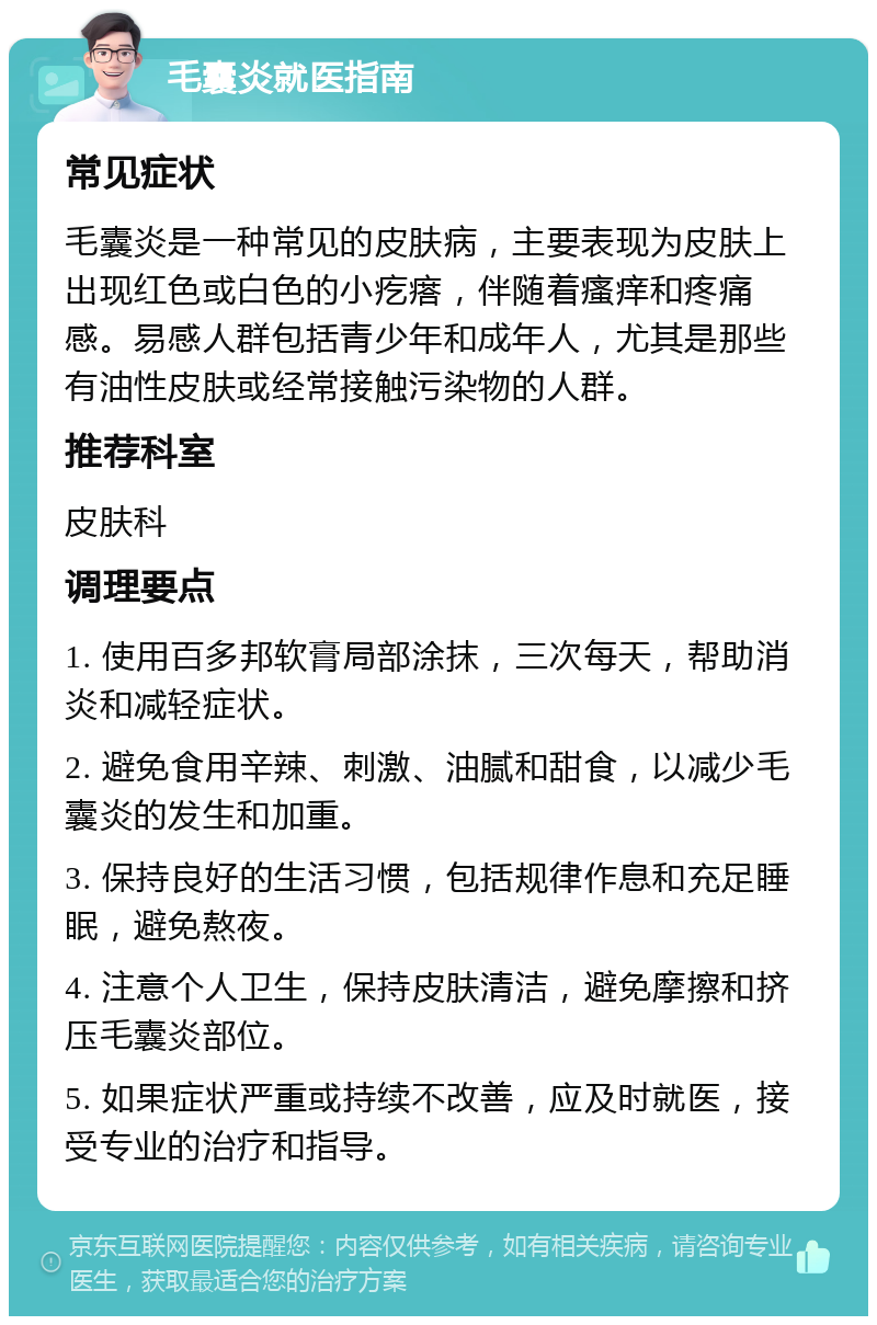 毛囊炎就医指南 常见症状 毛囊炎是一种常见的皮肤病，主要表现为皮肤上出现红色或白色的小疙瘩，伴随着瘙痒和疼痛感。易感人群包括青少年和成年人，尤其是那些有油性皮肤或经常接触污染物的人群。 推荐科室 皮肤科 调理要点 1. 使用百多邦软膏局部涂抹，三次每天，帮助消炎和减轻症状。 2. 避免食用辛辣、刺激、油腻和甜食，以减少毛囊炎的发生和加重。 3. 保持良好的生活习惯，包括规律作息和充足睡眠，避免熬夜。 4. 注意个人卫生，保持皮肤清洁，避免摩擦和挤压毛囊炎部位。 5. 如果症状严重或持续不改善，应及时就医，接受专业的治疗和指导。