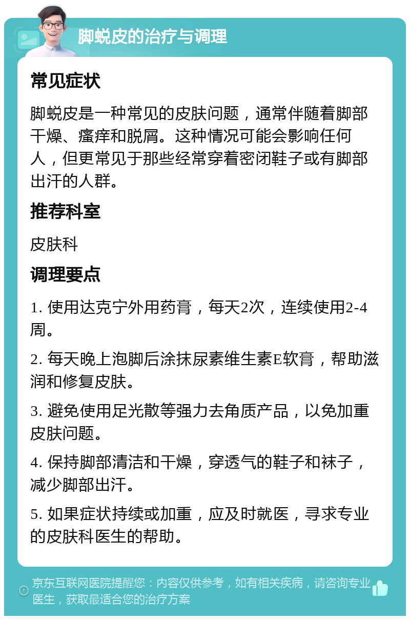 脚蜕皮的治疗与调理 常见症状 脚蜕皮是一种常见的皮肤问题，通常伴随着脚部干燥、瘙痒和脱屑。这种情况可能会影响任何人，但更常见于那些经常穿着密闭鞋子或有脚部出汗的人群。 推荐科室 皮肤科 调理要点 1. 使用达克宁外用药膏，每天2次，连续使用2-4周。 2. 每天晚上泡脚后涂抹尿素维生素E软膏，帮助滋润和修复皮肤。 3. 避免使用足光散等强力去角质产品，以免加重皮肤问题。 4. 保持脚部清洁和干燥，穿透气的鞋子和袜子，减少脚部出汗。 5. 如果症状持续或加重，应及时就医，寻求专业的皮肤科医生的帮助。