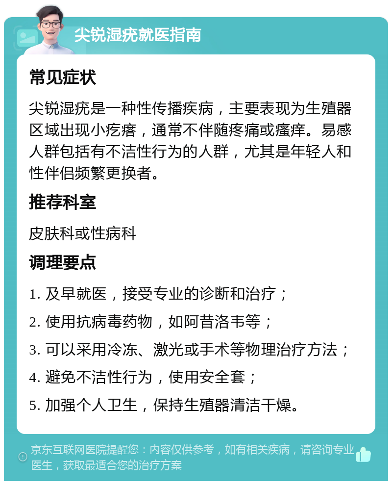 尖锐湿疣就医指南 常见症状 尖锐湿疣是一种性传播疾病，主要表现为生殖器区域出现小疙瘩，通常不伴随疼痛或瘙痒。易感人群包括有不洁性行为的人群，尤其是年轻人和性伴侣频繁更换者。 推荐科室 皮肤科或性病科 调理要点 1. 及早就医，接受专业的诊断和治疗； 2. 使用抗病毒药物，如阿昔洛韦等； 3. 可以采用冷冻、激光或手术等物理治疗方法； 4. 避免不洁性行为，使用安全套； 5. 加强个人卫生，保持生殖器清洁干燥。